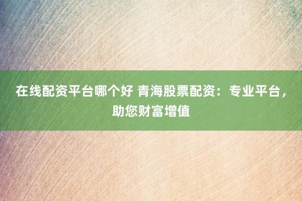 在线配资平台哪个好 青海股票配资：专业平台，助您财富增值