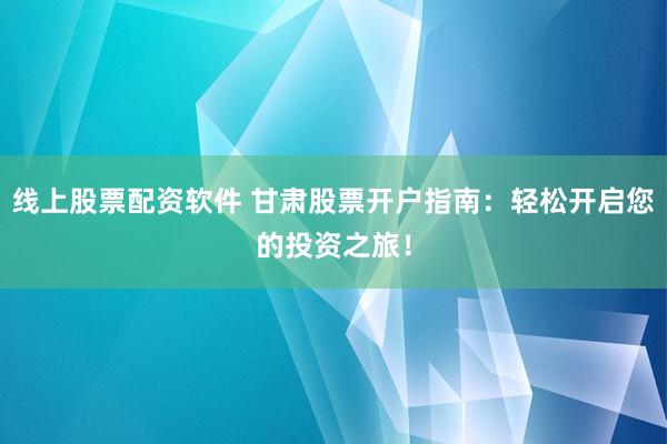 线上股票配资软件 甘肃股票开户指南：轻松开启您的投资之旅！