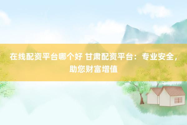 在线配资平台哪个好 甘肃配资平台：专业安全，助您财富增值