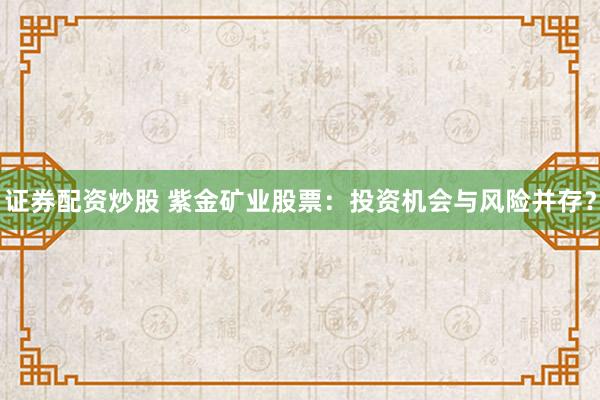 证券配资炒股 紫金矿业股票：投资机会与风险并存？
