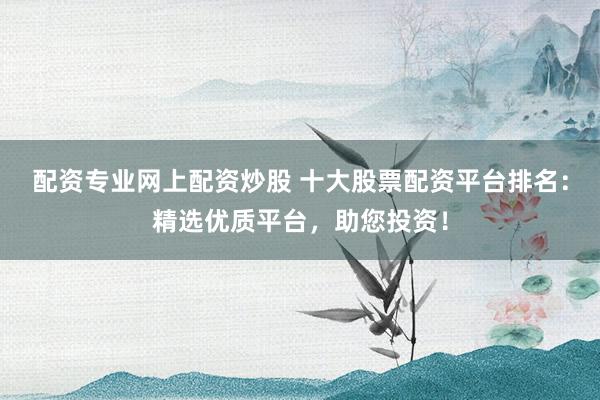配资专业网上配资炒股 十大股票配资平台排名:精选优质平台,助您投资!