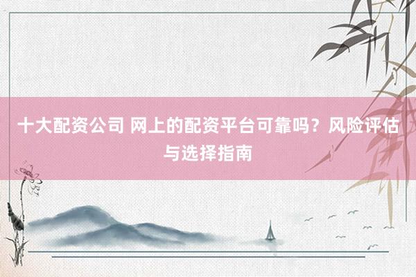 十大配资公司 网上的配资平台可靠吗?风险评估与选择指南