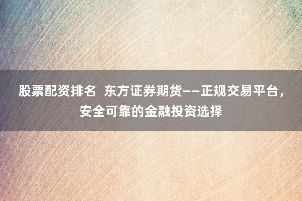 股票配资排名  东方证券期货——正规交易平台,安全可靠的金融投资选择