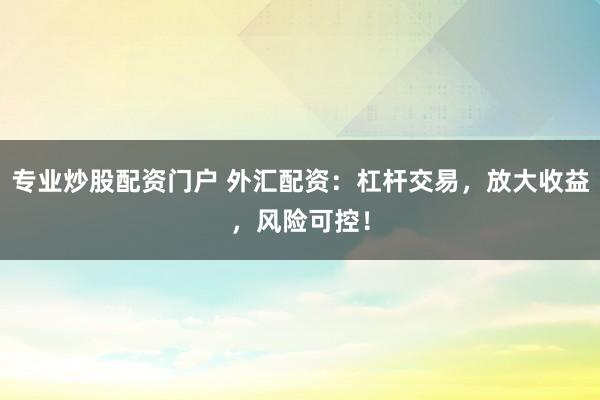 专业炒股配资门户 外汇配资：杠杆交易，放大收益，风险可控！