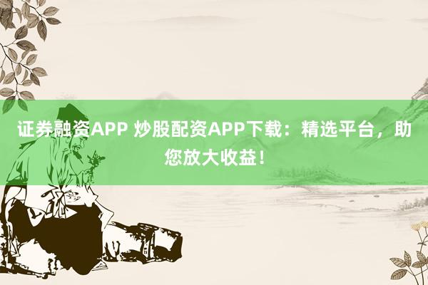 证券融资APP 炒股配资APP下载:精选平台,助您放大收益!