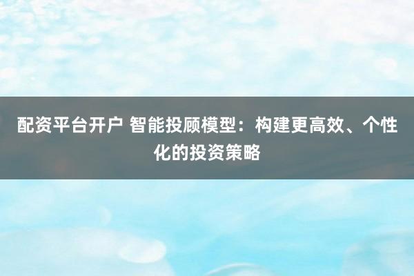 配资平台开户 智能投顾模型:构建更高效、个性化的投资策略