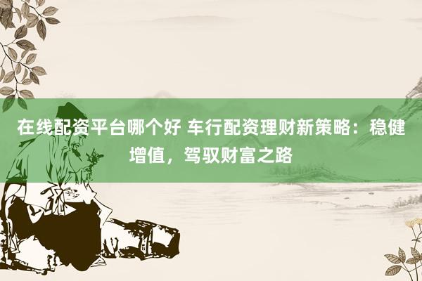 在线配资平台哪个好 车行配资理财新策略：稳健增值，驾驭财富之路