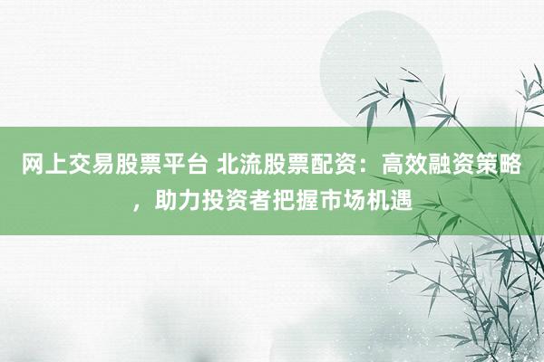 网上交易股票平台 北流股票配资:高效融资策略,助力投资者把握市场机遇