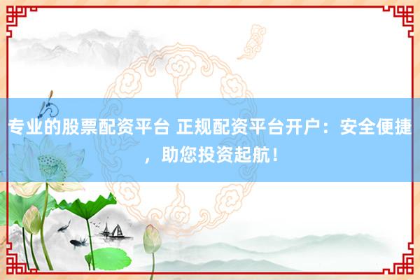 专业的股票配资平台 正规配资平台开户:安全便捷,助您投资起航!