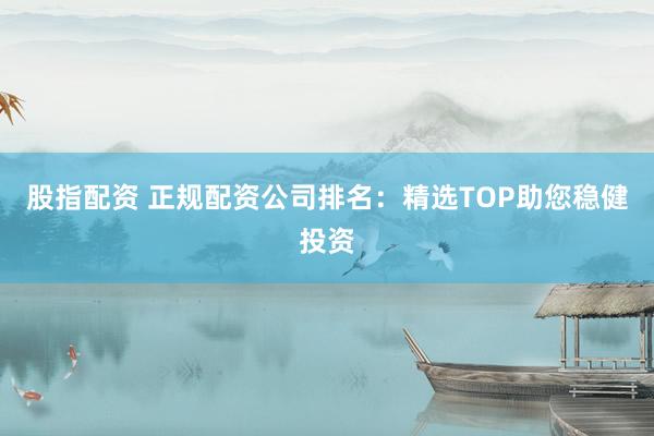 股指配资 正规配资公司排名:精选TOP助您稳健投资
