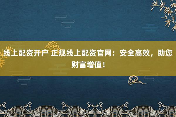 线上配资开户 正规线上配资官网：安全高效，助您财富增值！