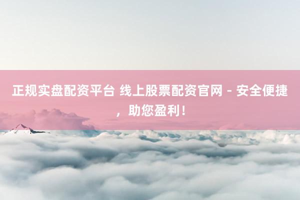 正规实盘配资平台 线上股票配资官网 - 安全便捷,助您盈利!