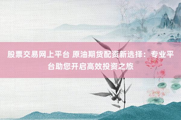 股票交易网上平台 原油期货配资新选择：专业平台助您开启高效投资之旅