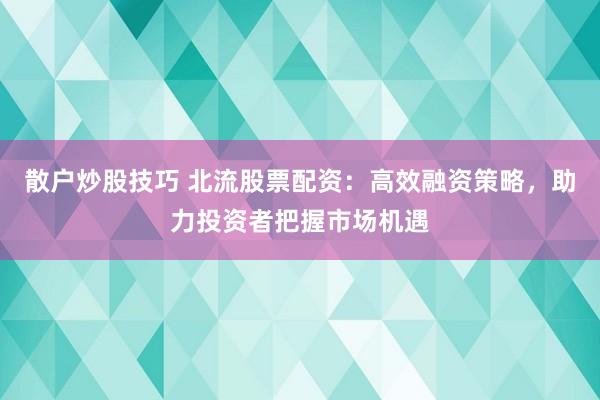 散户炒股技巧 北流股票配资:高效融资策略,助力投资者把握市场机遇