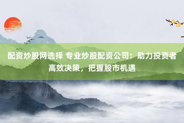 配资炒股网选择 专业炒股配资公司:助力投资者高效决策,把握股市机遇