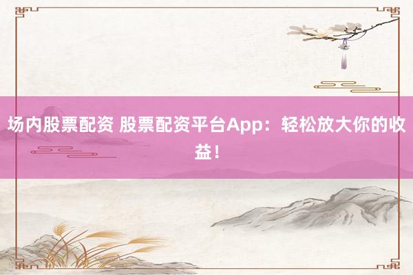 场内股票配资 股票配资平台App:轻松放大你的收益!