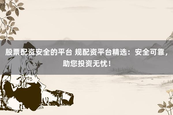 股票配资安全的平台 规配资平台精选：安全可靠，助您投资无忧！
