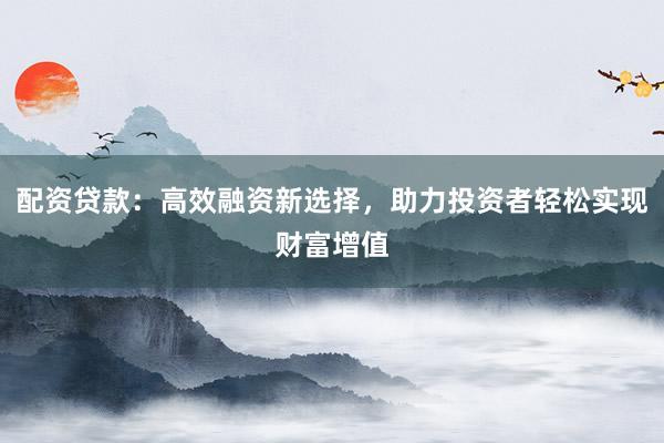 配资贷款：高效融资新选择，助力投资者轻松实现财富增值