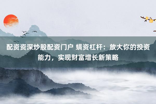 配资资深炒股配资门户 螎资杠杆：放大你的投资能力，实现财富增长新策略