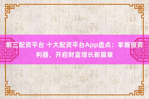 前三配资平台 十大配资平台App盘点：掌握投资利器，开启财富增长新篇章