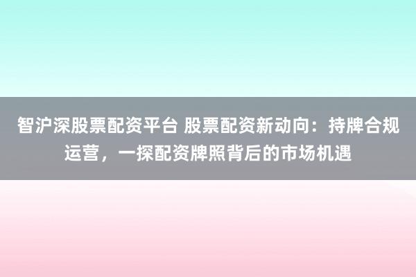 智沪深股票配资平台 股票配资新动向:持牌合规运营,一探配资牌照背后的市场机遇