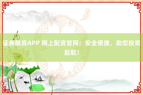 证券融资APP 网上配资官网:安全便捷,助您投资起航!
