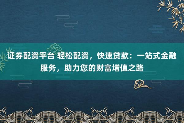 证券配资平台 轻松配资，快速贷款：一站式金融服务，助力您的财富增值之路