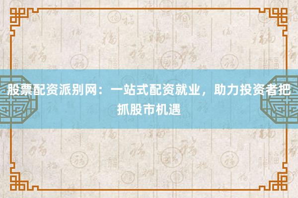 股票配资派别网:一站式配资就业,助力投资者把抓股市机遇
