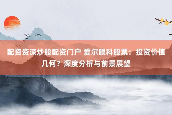配资资深炒股配资门户 爱尔眼科股票：投资价值几何？深度分析与前景展望
