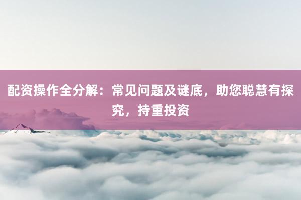 配资操作全分解：常见问题及谜底，助您聪慧有探究，持重投资