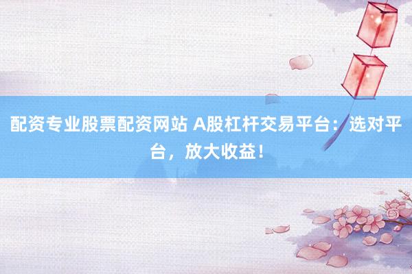 配资专业股票配资网站 A股杠杆交易平台：选对平台，放大收益！