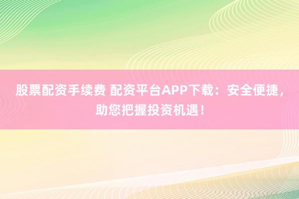 股票配资手续费 配资平台APP下载：安全便捷，助您把握投资机遇！