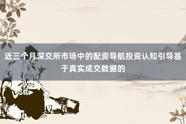 近三个月深交所市场中的配资导航投资认知引导基于真实成交数据的