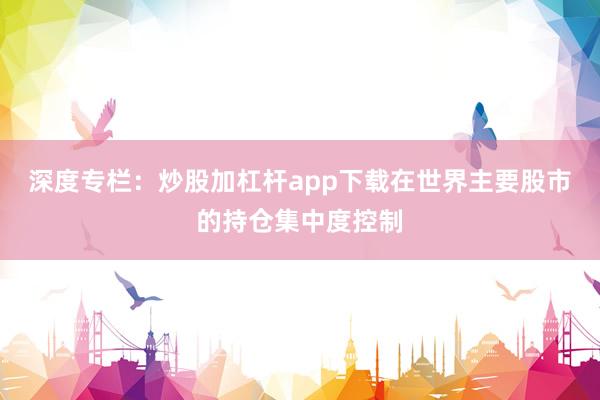 深度专栏：炒股加杠杆app下载在世界主要股市的持仓集中度控制