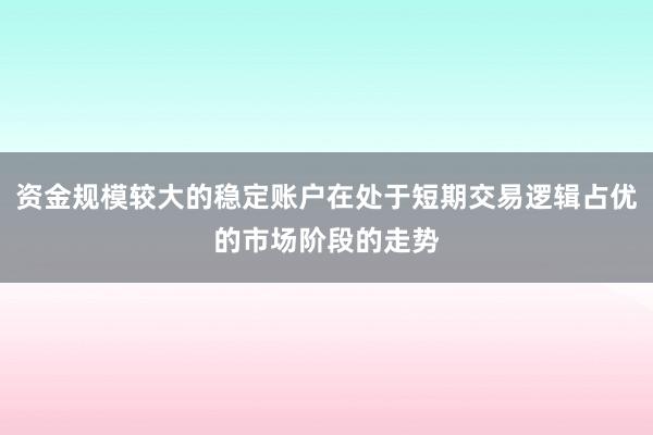 资金规模较大的稳定账户在处于短期交易逻辑占优的市场阶段的走势