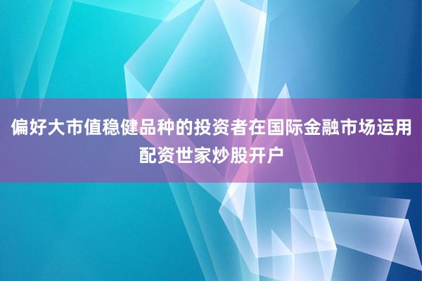 偏好大市值稳健品种的投资者在国际金融市场运用配资世家炒股开户