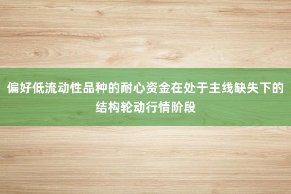 偏好低流动性品种的耐心资金在处于主线缺失下的结构轮动行情阶段