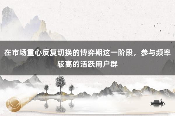 在市场重心反复切换的博弈期这一阶段，参与频率较高的活跃用户群