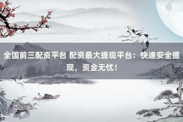 全国前三配资平台 配资最大提现平台：快速安全提现，资金无忧！