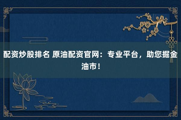 配资炒股排名 原油配资官网:专业平台,助您掘金油市!