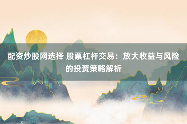 配资炒股网选择 股票杠杆交易：放大收益与风险的投资策略解析