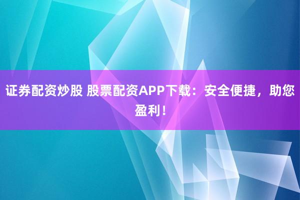 证券配资炒股 股票配资APP下载:安全便捷,助您盈利!