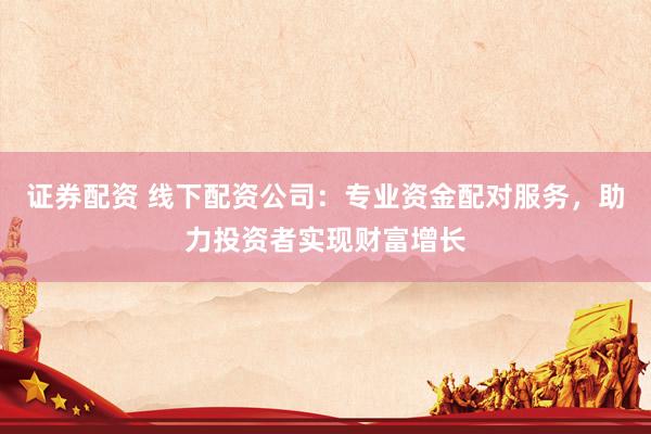 证券配资 线下配资公司:专业资金配对服务,助力投资者实现财富增长
