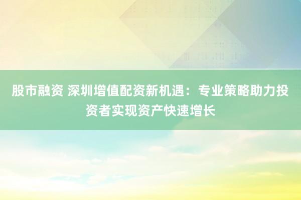 股市融资 深圳增值配资新机遇:专业策略助力投资者实现资产快速增长