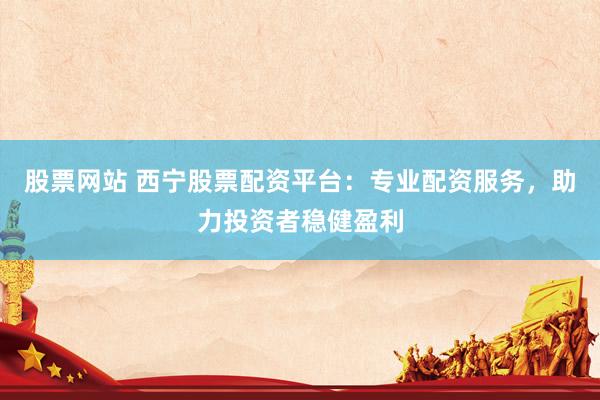 股票网站 西宁股票配资平台:专业配资服务,助力投资者稳健盈利