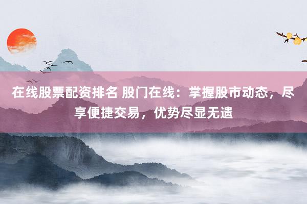 在线股票配资排名 股门在线:掌握股市动态,尽享便捷交易,优势尽显无遗