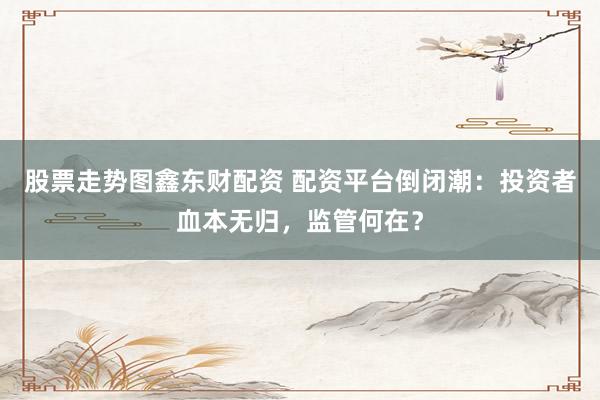 股票走势图鑫东财配资 配资平台倒闭潮：投资者血本无归，监管何在？