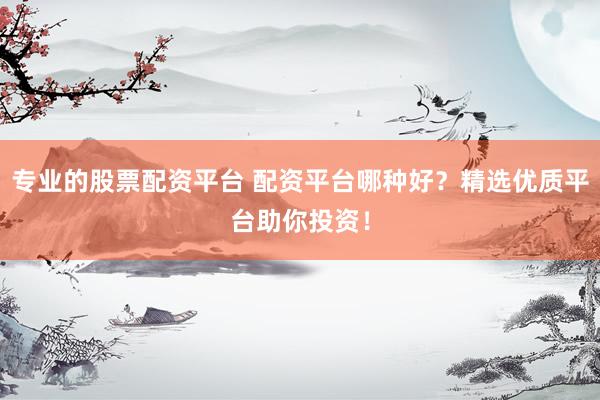 专业的股票配资平台 配资平台哪种好？精选优质平台助你投资！