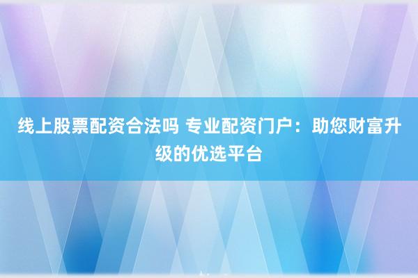 线上股票配资合法吗 专业配资门户：助您财富升级的优选平台