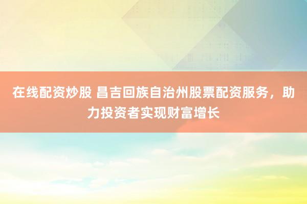 在线配资炒股 昌吉回族自治州股票配资服务，助力投资者实现财富增长